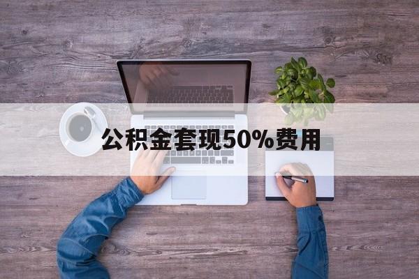 最新公积金套现50%费用方法分析(最方便真实的临沧公积金套现需要什么手续方法)