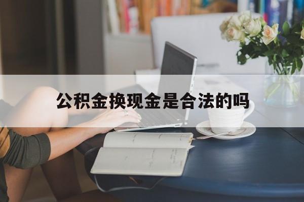 最新公积金换现金是合法的吗方法分析(最方便真实的临沧公积金换现金是合法的吗怎么办方法)