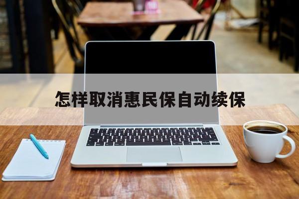 最新怎样取消惠民保自动续保方法分析(最方便真实的临沧怎样取消惠民保自动续保业务方法)