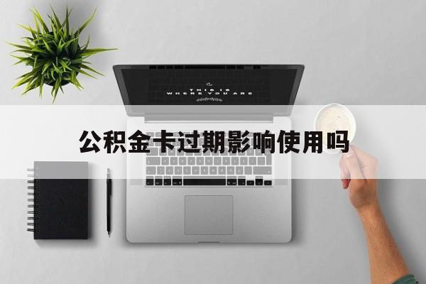最新公积金卡过期影响使用吗方法分析(最方便真实的临沧公积金卡过期影响使用吗怎么办方法)