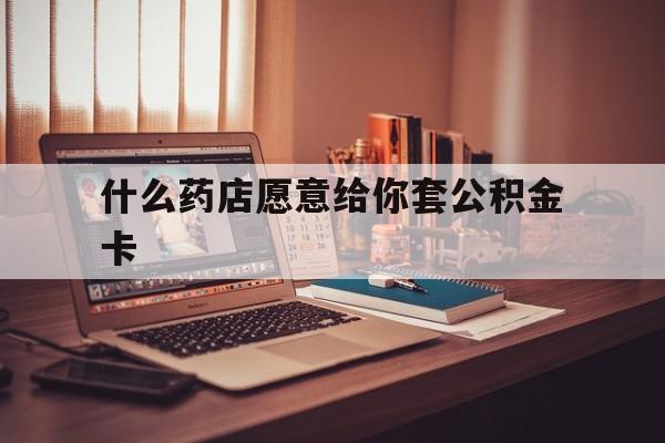 最新什么药店愿意给你套公积金卡方法分析(最方便真实的临沧什么药店愿意给你套公积金卡的钱方法)